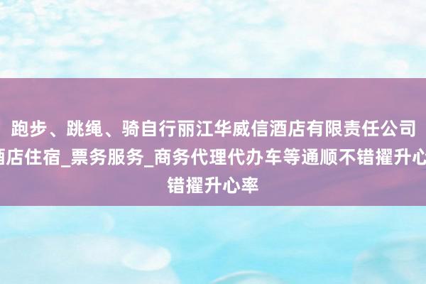 跑步、跳绳、骑自行丽江华威信酒店有限责任公司_酒店住宿_票务服务_商务代理代办车等通顺不错擢升心率