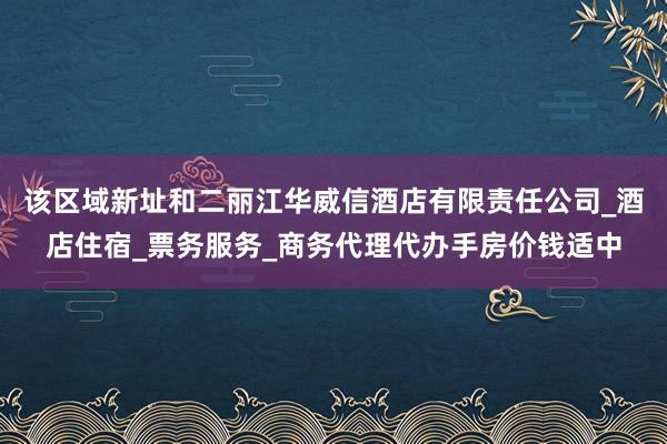 该区域新址和二丽江华威信酒店有限责任公司_酒店住宿_票务服务_商务代理代办手房价钱适中