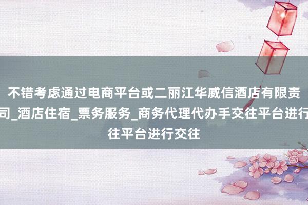 不错考虑通过电商平台或二丽江华威信酒店有限责任公司_酒店住宿_票务服务_商务代理代办手交往平台进行交往